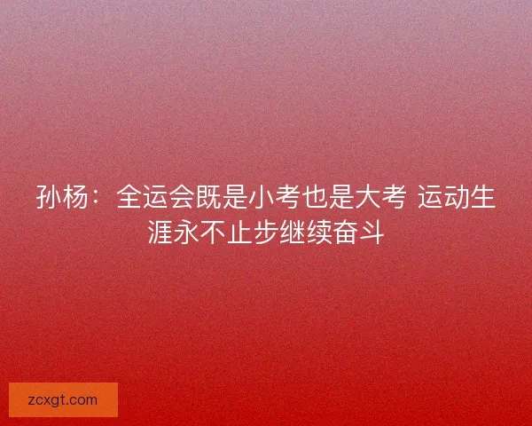 孙杨：全运会既是小考也是大考 运动生涯永不止步继续奋斗