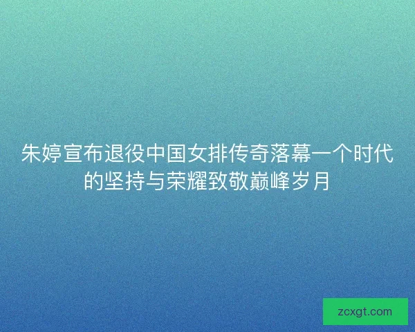朱婷宣布退役中国女排传奇落幕一个时代的坚持与荣耀致敬巅峰岁月