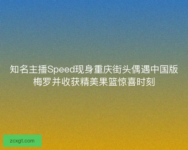 知名主播Speed现身重庆街头偶遇中国版梅罗并收获精美果篮惊喜时刻