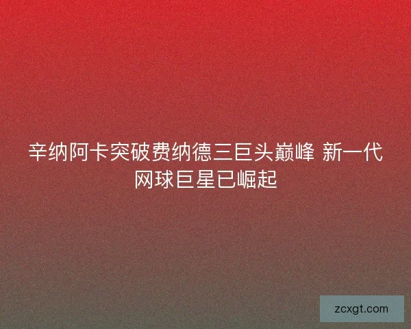 辛纳阿卡突破费纳德三巨头巅峰 新一代网球巨星已崛起