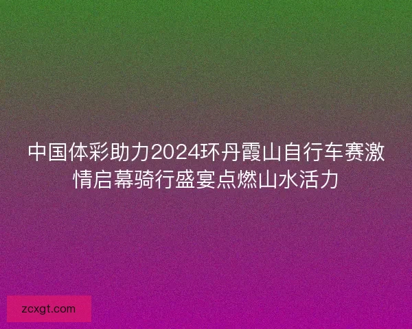 中国体彩助力2024环丹霞山自行车赛激情启幕骑行盛宴点燃山水活力