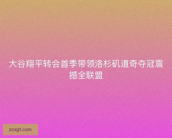 大谷翔平转会首季带领洛杉矶道奇夺冠震撼全联盟