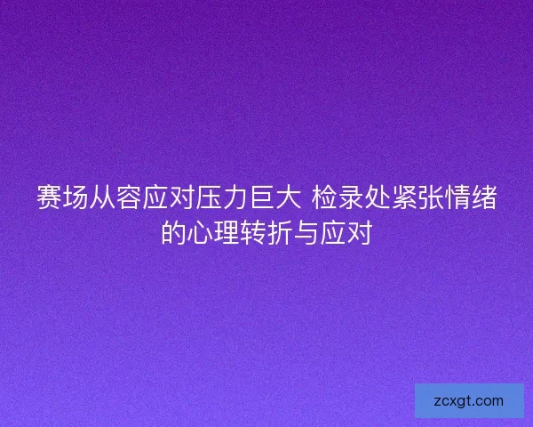 赛场从容应对压力巨大 检录处紧张情绪的心理转折与应对