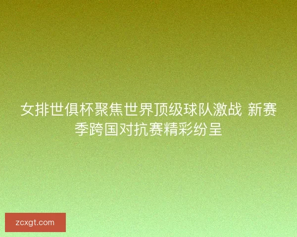 女排世俱杯聚焦世界顶级球队激战 新赛季跨国对抗赛精彩纷呈