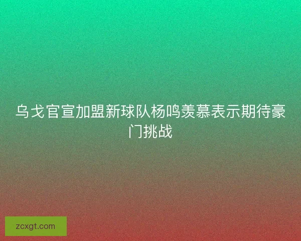 乌戈官宣加盟新球队杨鸣羡慕表示期待豪门挑战