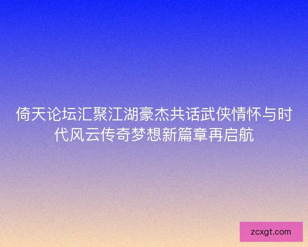 倚天论坛汇聚江湖豪杰共话武侠情怀与时代风云传奇梦想新篇章再启航