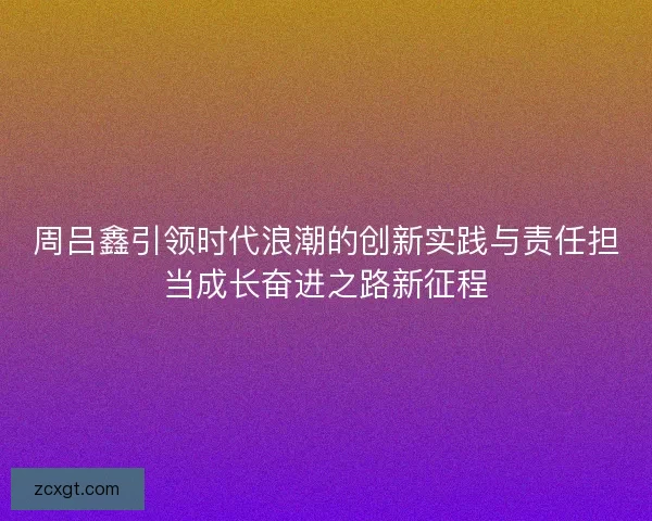 周吕鑫引领时代浪潮的创新实践与责任担当成长奋进之路新征程