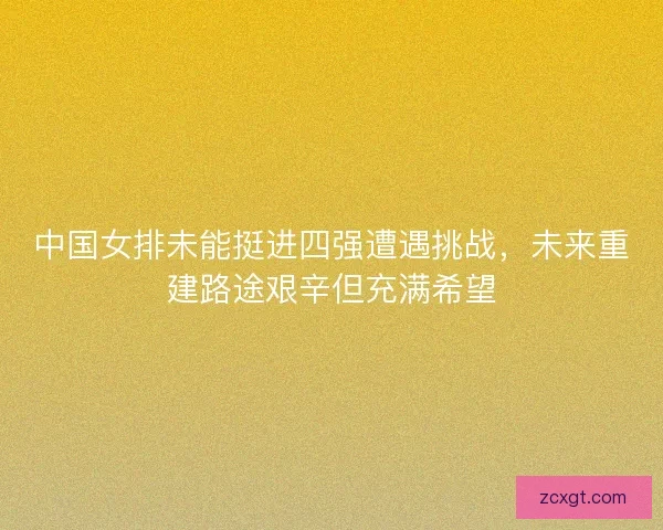 中国女排未能挺进四强遭遇挑战，未来重建路途艰辛但充满希望