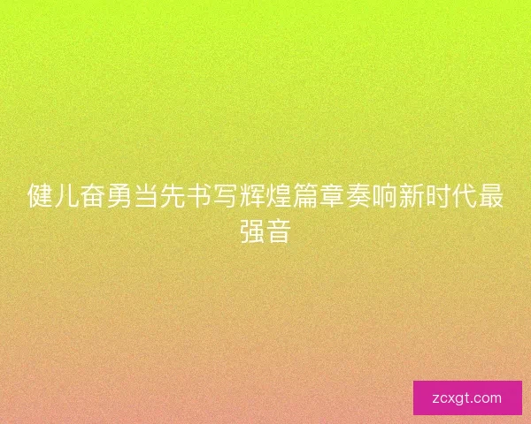 健儿奋勇当先书写辉煌篇章奏响新时代最强音